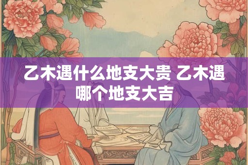 乙木遇什么地支大贵 乙木遇哪个地支大吉