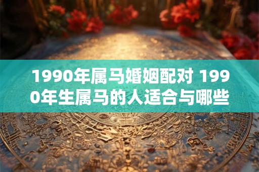 1990年属马婚姻配对 1990年生属马的人适合与哪些生肖结婚