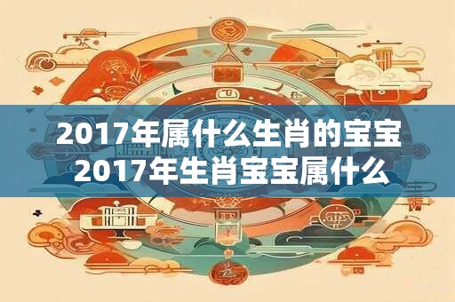 2017年属什么生肖的宝宝 2017年生肖宝宝属什么