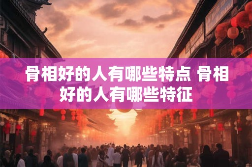 骨相好的人有哪些特点 骨相好的人有哪些特征