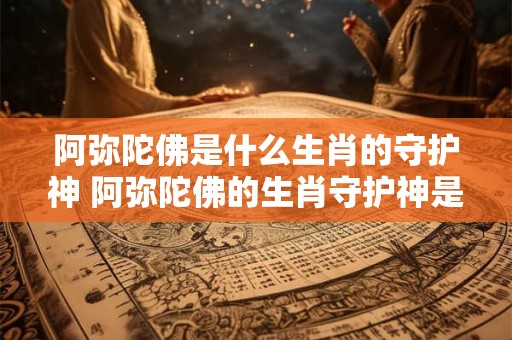 阿弥陀佛是什么生肖的守护神 阿弥陀佛的生肖守护神是谁
