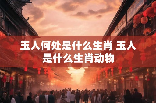 玉人何处是什么生肖 玉人是什么生肖动物
