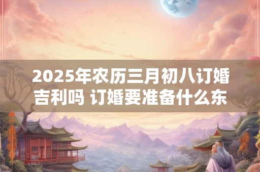 2025年农历三月初八订婚吉利吗 订婚要准备什么东西 2025年农历三月初八订婚吉利吗 订婚要准备什么东西
