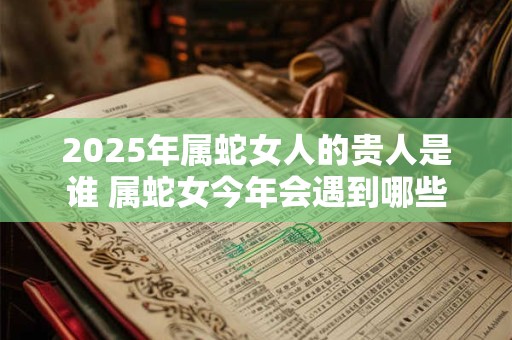 2025年属蛇女人的贵人是谁 属蛇女今年会遇到哪些贵人
