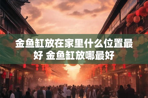 金鱼缸放在家里什么位置最好 金鱼缸放哪最好