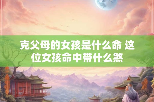 克父母的女孩是什么命 这位女孩命中带什么煞
