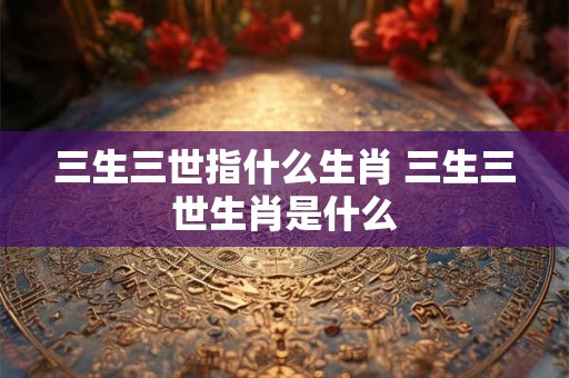 三生三世指什么生肖 三生三世生肖是什么