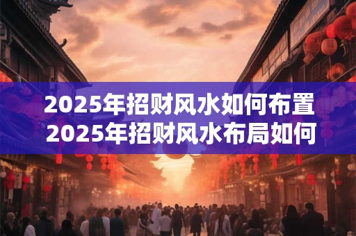 2025年招财风水如何布置 2025年招财风水布局如何