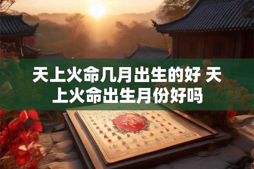 天上火命几月出生的好 天上火命出生月份好吗