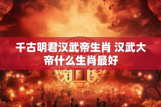 千古明君汉武帝生肖 汉武大帝什么生肖最好