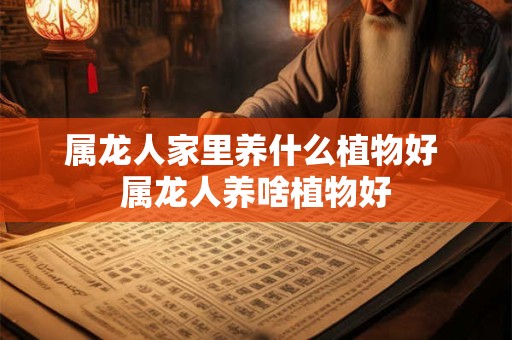 属龙人家里养什么植物好 属龙人养啥植物好