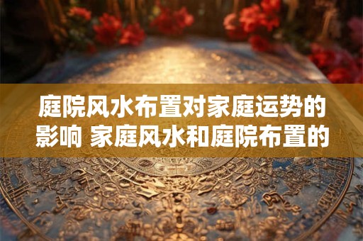 庭院风水布置对家庭运势的影响 家庭风水和庭院布置的关系