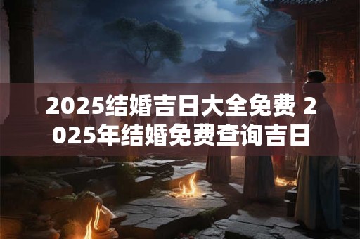 2025结婚吉日大全免费 2025年结婚免费查询吉日