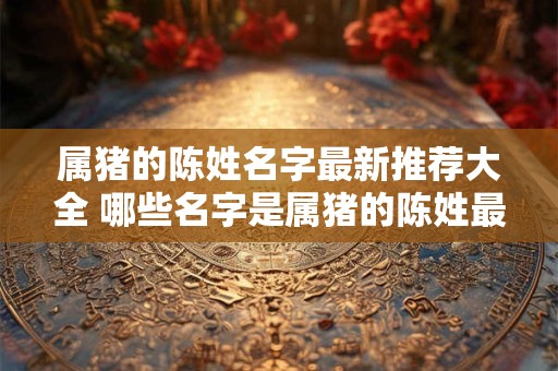 属猪的陈姓名字最新推荐大全 哪些名字是属猪的陈姓最新推荐