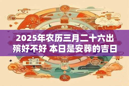2025年农历三月二十六出殡好不好 本日是安葬的吉日吗