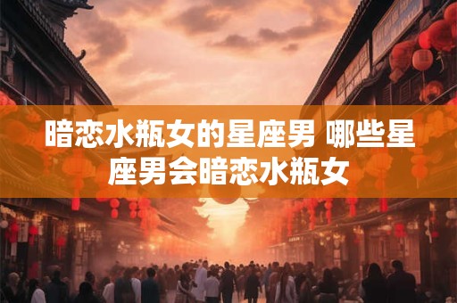 暗恋水瓶女的星座男 哪些星座男会暗恋水瓶女