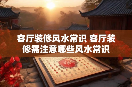 客厅装修风水常识 客厅装修需注意哪些风水常识