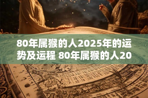 80年属猴的人2025年的运势及运程 80年属猴的人2025年运势如何走向如何