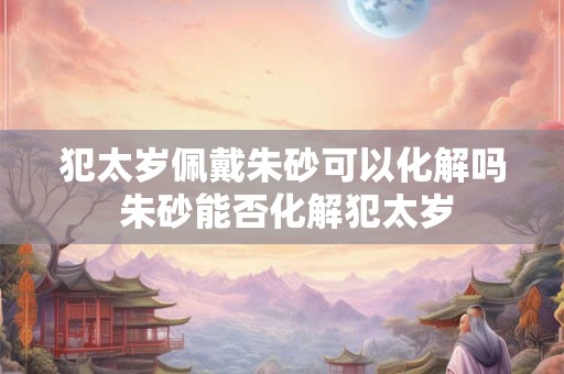 犯太岁佩戴朱砂可以化解吗 朱砂能否化解犯太岁