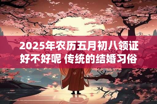 2025年农历五月初八领证好不好呢 传统的结婚习俗有哪些呢 2025年农历五月初八领证好不好呢 传统的结婚习俗有哪些呢