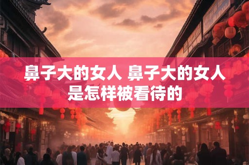 鼻子大的女人 鼻子大的女人是怎样被看待的
