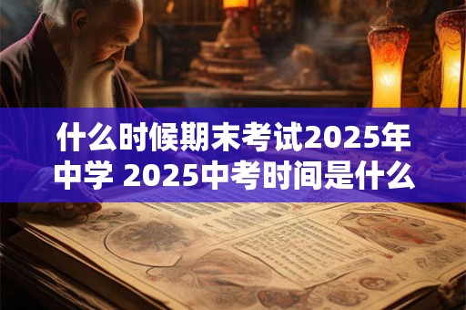 什么时候期末考试2025年中学 2025中考时间是什么