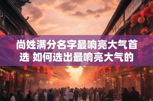尚姓满分名字最响亮大气首选 如何选出最响亮大气的尚姓满分名字