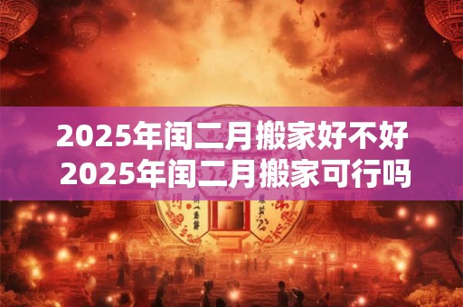 2025年闰二月搬家好不好 2025年闰二月搬家可行吗