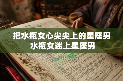 把水瓶女心尖尖上的星座男 水瓶女迷上星座男