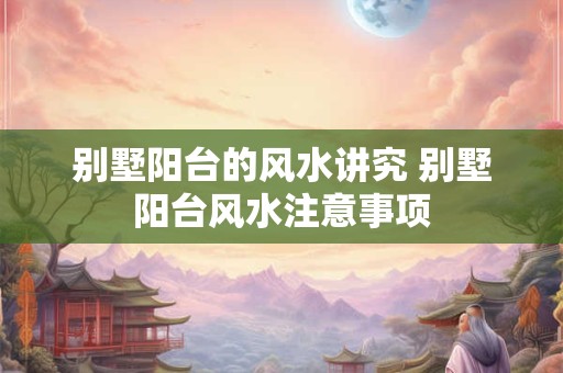 别墅阳台的风水讲究 别墅阳台风水注意事项