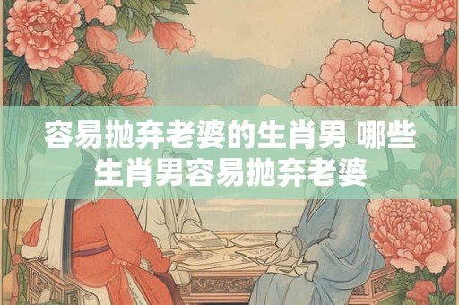容易抛弃老婆的生肖男 哪些生肖男容易抛弃老婆