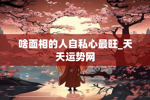啥面相的人自私心最旺_天天运势网