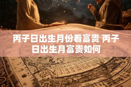 丙子日出生月份看富贵 丙子日出生月富贵如何