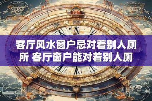 客厅风水窗户忌对着别人厕所 客厅窗户能对着别人厕所吗