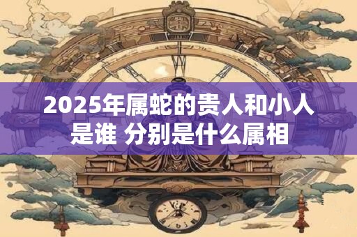 2025年属蛇的贵人和小人是谁 分别是什么属相