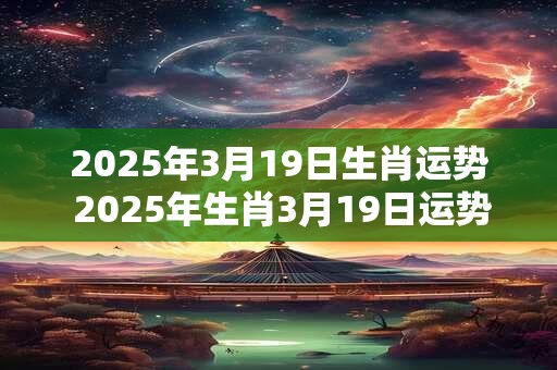 2025年3月19日生肖运势 2025年生肖3月19日运势如何