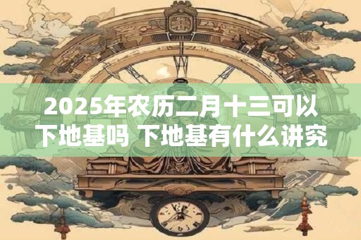 2025年农历二月十三可以下地基吗 下地基有什么讲究 2025年农历二月十三可以下地基吗 下地基有什么讲究