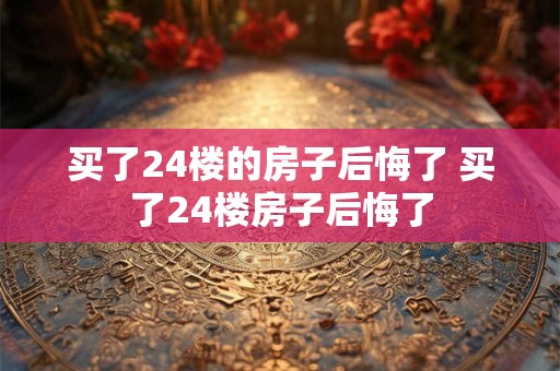 买了24楼的房子后悔了 买了24楼房子后悔了
