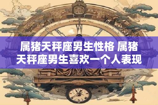 属猪天秤座男生性格 属猪天秤座男生喜欢一个人表现 属猪天秤座男生性格 属猪天秤座男生喜欢一个人表现