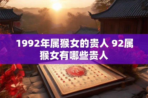 1992年属猴女的贵人 92属猴女有哪些贵人