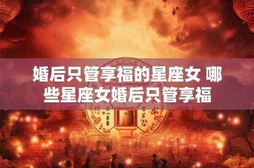 婚后只管享福的星座女 哪些星座女婚后只管享福