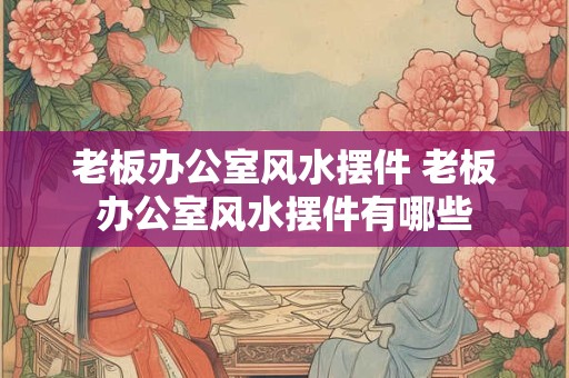 老板办公室风水摆件 老板办公室风水摆件有哪些