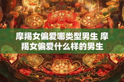 摩羯女偏爱哪类型男生 摩羯女偏爱什么样的男生