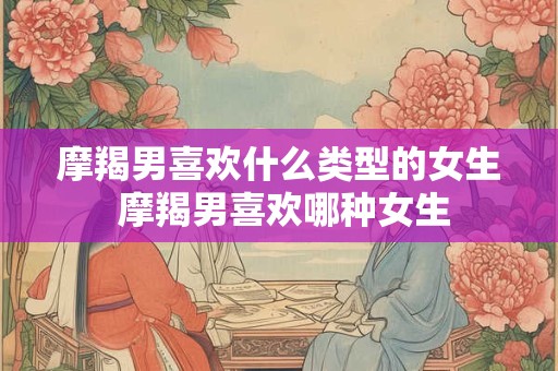 摩羯男喜欢什么类型的女生 摩羯男喜欢哪种女生