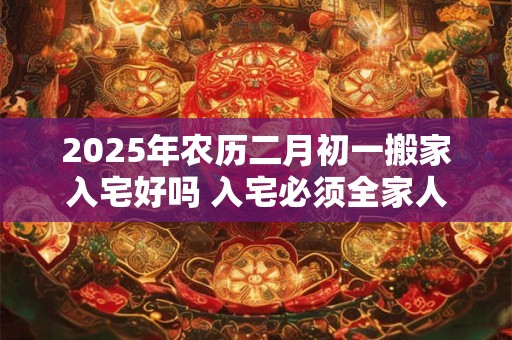2025年农历二月初一搬家入宅好吗 入宅必须全家人到场吗