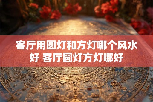 客厅用圆灯和方灯哪个风水好 客厅圆灯方灯哪好