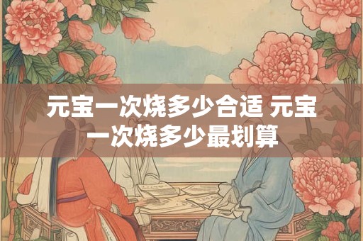 元宝一次烧多少合适 元宝一次烧多少最划算