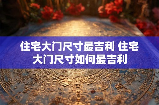 住宅大门尺寸最吉利 住宅大门尺寸如何最吉利