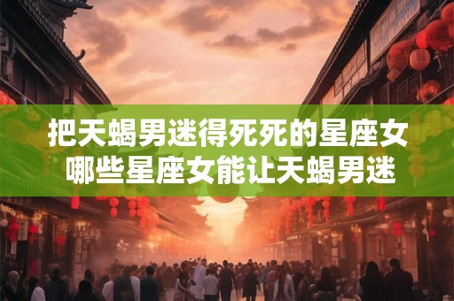 把天蝎男迷得死死的星座女 哪些星座女能让天蝎男迷得死死的