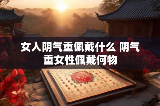 女人阴气重佩戴什么 阴气重女性佩戴何物